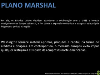 Apresentação elaborada pela Professora FERNANDA LOPES, disciplina de Geografia
Por ele, os Estados Unidos decidem abandonar a colaboração com a URSS e investir
maciçamente na Europa ocidental, a fim barrar a expansão comunista e assegurar sua própria
hegemonia política na região.
Washington fornece matérias-primas, produtos e capital, na forma de
créditos e doações. Em contrapartida, o mercado europeu evita impor
qualquer restrição à atividade das empresas norte-americanas.
PLANO MARSHAL
 