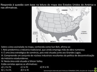 Apresentação elaborada pela Professora FERNANDA LOPES, disciplina de Geografia
Responda à questão com base na leitura do mapa dos Estados Unidos da América e
nas afirmativas.
Sobre a área assinalada no mapa, conhecida como Sun Belt, afirma-se:
I. Nela predomina a indústria tradicional, que ainda emprega mão de obra numerosa.
II. É uma área estratégica de comércio, pois está situada junto aos Grandes Lagos.
III. Compreende um conjunto de núcleos industriais resultantes da política de descentralização
da indústria estadunidense.
IV. Nesta área está situado o Silicon Valley.
Estão corretas apenas as afirmativas:
a) I, II e IV. c) I e IV. e) III e IV.
b) I, II e III. d) II e III.
 