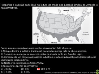 Apresentação elaborada pela Professora FERNANDA LOPES, disciplina de Geografia
Responda à questão com base na leitura do mapa dos Estados Unidos da América e
nas afirmativas.
Sobre a área assinalada no mapa, conhecida como Sun Belt, afirma-se:
I. Nela predomina a indústria tradicional, que ainda emprega mão de obra numerosa.
II. É uma área estratégica de comércio, pois está situada junto aos Grandes Lagos.
III. Compreende um conjunto de núcleos industriais resultantes da política de descentralização
da indústria estadunidense.
IV. Nesta área está situado o Silicon Valley.
Estão corretas apenas as afirmativas:
a) I, II e IV. c) I e IV. e) III e IV.
b) I, II e III. d) II e III.
 