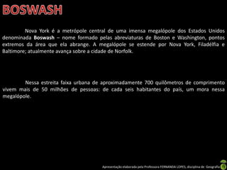 Apresentação elaborada pela Professora FERNANDA LOPES, disciplina de Geografia
Nova York é a metrópole central de uma imensa megalópole dos Estados Unidos
denominada Boswash – nome formado pelas abreviaturas de Boston e Washington, pontos
extremos da área que ela abrange. A megalópole se estende por Nova York, Filadélfia e
Baltimore; atualmente avança sobre a cidade de Norfolk.
Nessa estreita faixa urbana de aproximadamente 700 quilômetros de comprimento
vivem mais de 50 milhões de pessoas: de cada seis habitantes do país, um mora nessa
megalópole.
 