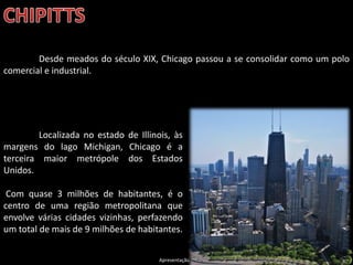 Apresentação elaborada pela Professora FERNANDA LOPES, disciplina de Geografia
Desde meados do século XIX, Chicago passou a se consolidar como um polo
comercial e industrial.
Localizada no estado de Illinois, às
margens do lago Michigan, Chicago é a
terceira maior metrópole dos Estados
Unidos.
Com quase 3 milhões de habitantes, é o
centro de uma região metropolitana que
envolve várias cidades vizinhas, perfazendo
um total de mais de 9 milhões de habitantes.
 