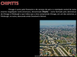 Apresentação elaborada pela Professora FERNANDA LOPES, disciplina de Geografia
Chicago é outro polo financeiro e de serviços do país e a metrópole central de outra
enorme megalópole norte-americana, denominada Chipitts – nome formado pela abreviatura
de Chicago e Pittsburgh e que indica que a área compreende Chicago, em um dos extremos, e
Pittsburgh, no outro, abarcando ainda Cleveland e Detroit.
 
