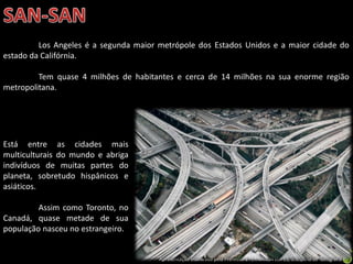 Apresentação elaborada pela Professora FERNANDA LOPES, disciplina de Geografia
Los Angeles é a segunda maior metrópole dos Estados Unidos e a maior cidade do
estado da Califórnia.
Tem quase 4 milhões de habitantes e cerca de 14 milhões na sua enorme região
metropolitana.
Está entre as cidades mais
multiculturais do mundo e abriga
indivíduos de muitas partes do
planeta, sobretudo hispânicos e
asiáticos.
Assim como Toronto, no
Canadá, quase metade de sua
população nasceu no estrangeiro.
 