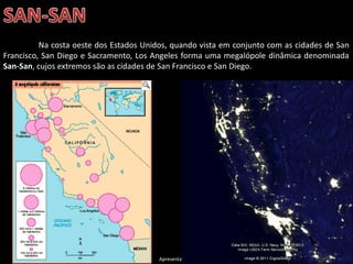 Apresentação elaborada pela Professora FERNANDA LOPES, disciplina de Geografia
Na costa oeste dos Estados Unidos, quando vista em conjunto com as cidades de San
Francisco, San Diego e Sacramento, Los Angeles forma uma megalópole dinâmica denominada
San-San, cujos extremos são as cidades de San Francisco e San Diego.
 