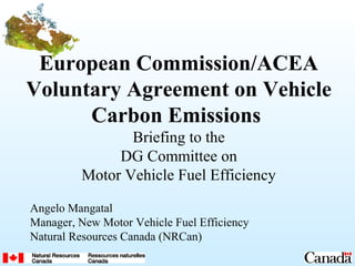 European Commission/ACEA
Voluntary Agreement on Vehicle
Carbon Emissions
Briefing to the
DG Committee on
Motor Vehicle Fuel Efficiency
Angelo Mangatal
Manager, New Motor Vehicle Fuel Efficiency
Natural Resources Canada (NRCan)
 