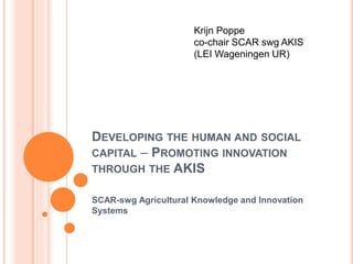 DEVELOPING THE HUMAN AND SOCIAL
CAPITAL – PROMOTING INNOVATION
THROUGH THE AKIS
SCAR-swg Agricultural Knowledge and Innovation
Systems
Krijn Poppe
co-chair SCAR swg AKIS
(LEI Wageningen UR)
 