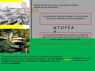 -Diseña autos de dos ruedas y una especie de platillos volantes para los helicópteros.La propuesta de Wright sin embargo, no ofrece solución al proponer como base una economía agraria.UT O P Í A ?a la propuesta de Wright que consiste en un modelo de tejido que aunque puede extenderse por todas partes del mundo, siempre será particularizado."Si la libre disposición del suelo se basase en condiciones verdaderamente democráticas, la arquitectura resultaría de la topografía...Ya no se buscaría la belleza del paisaje como un soporte de la arquitectura, sino como uno de sus elementosUnidad dentro de una inagotable variedad.