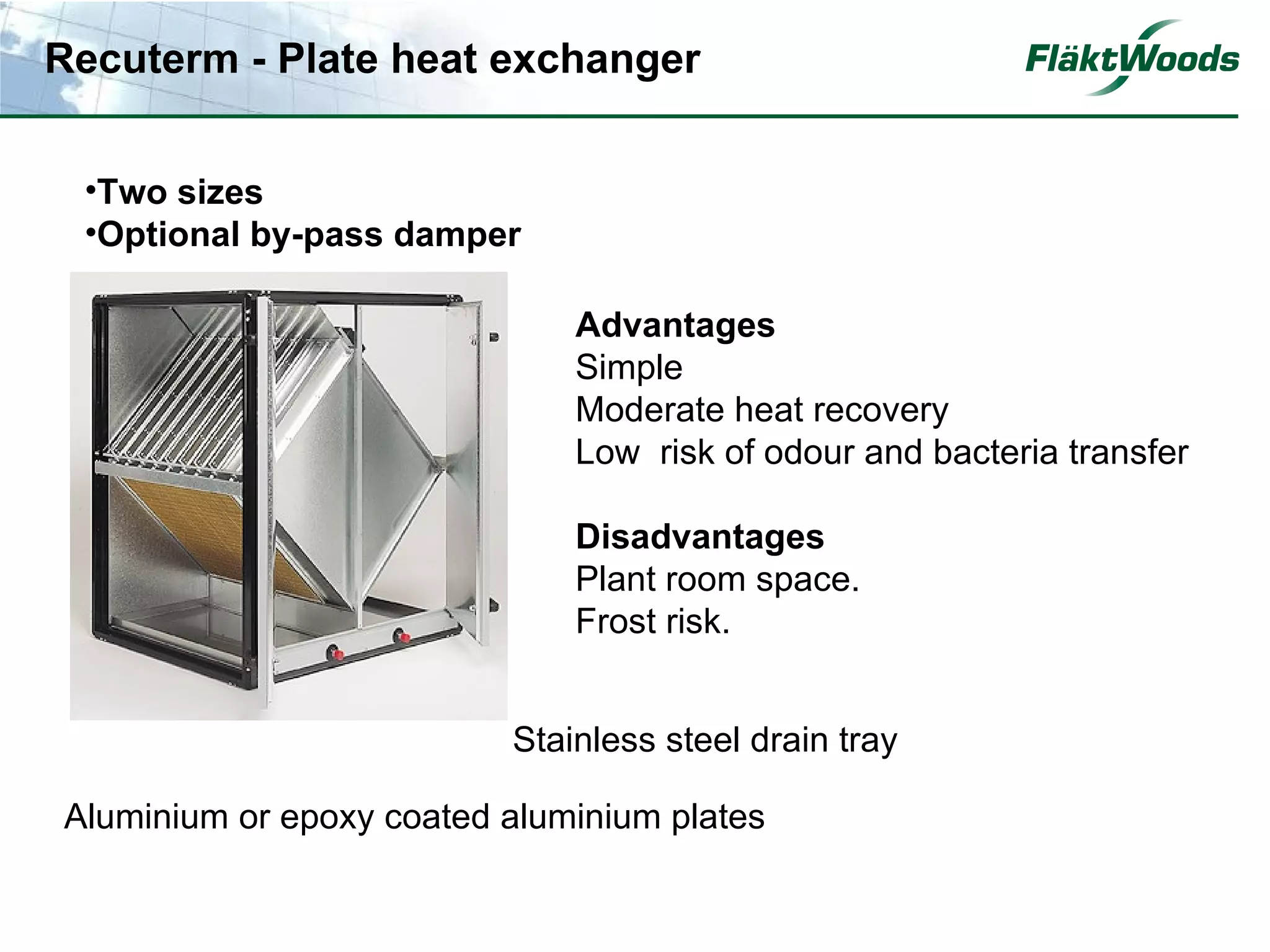 Recuterm - Plate heat exchanger


 •Two sizes
 •Optional by-pass damper

                              Advantages
                              Simple
                              Moderate heat recovery
                              Low risk of odour and bacteria transfer

                              Disadvantages
                              Plant room space.
                              Frost risk.


                          Stainless steel drain tray

Aluminium or epoxy coated aluminium plates
 