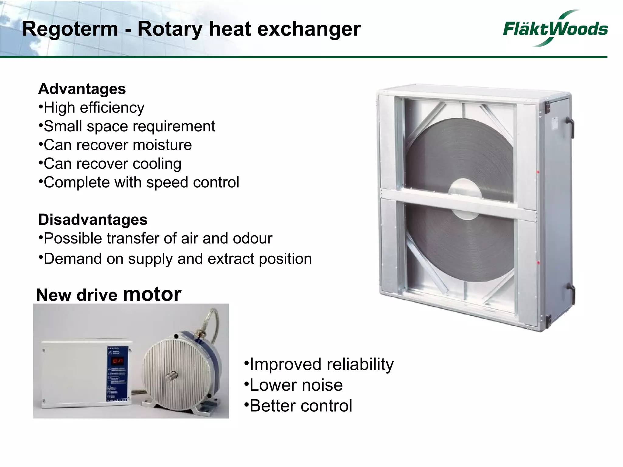 Regoterm - Rotary heat exchanger

 Advantages
 •High efficiency
 •Small space requirement
 •Can recover moisture
 •Can recover cooling
 •Complete with speed control

 Disadvantages
 •Possible transfer of air and odour
 •Demand on supply and extract position

 New drive motor


                                •Improved reliability
                                •Lower noise
                                •Better control
 