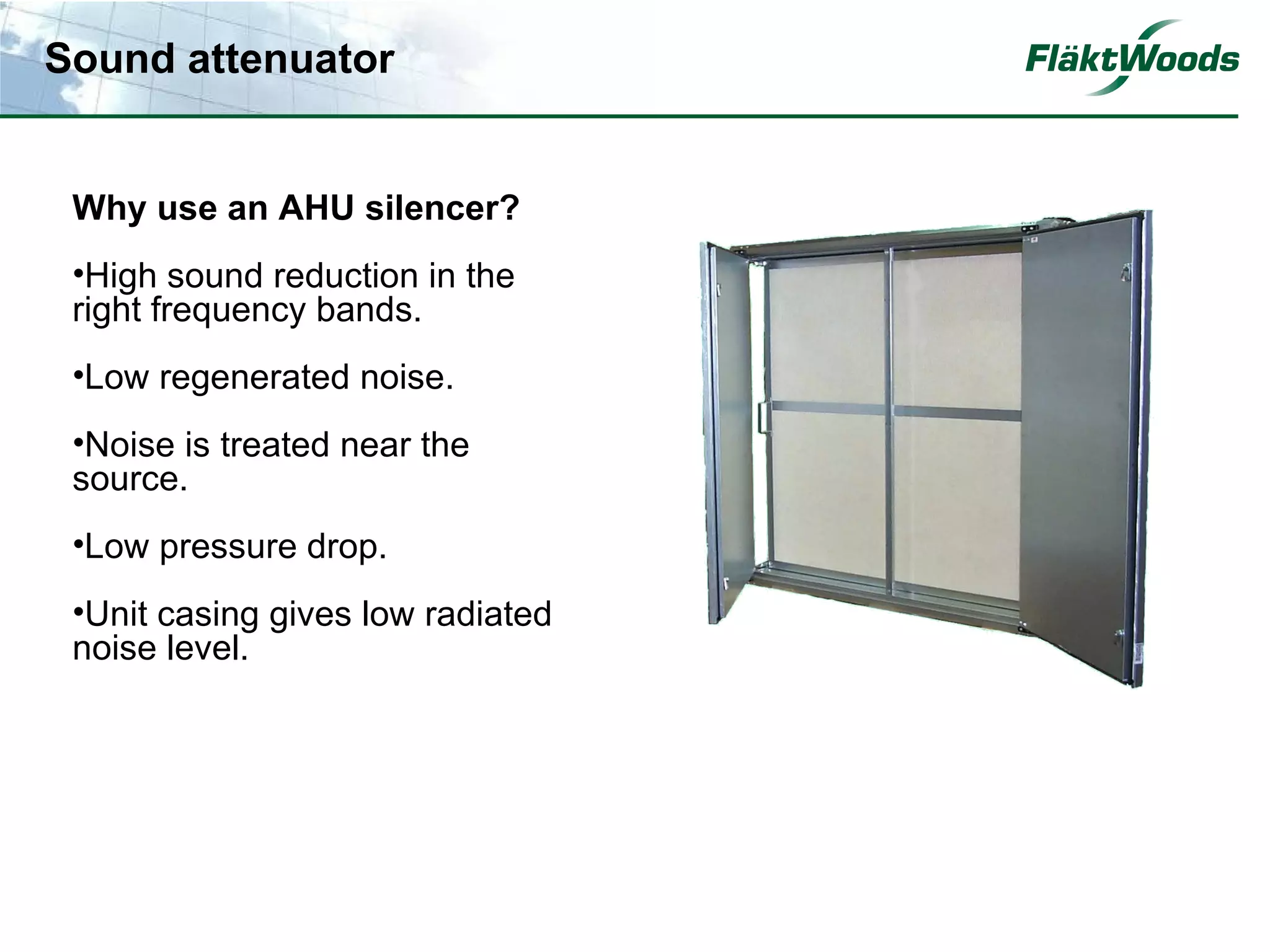 Sound attenuator


 Why use an AHU silencer?
 •High sound reduction in the
 right frequency bands.
 •Low regenerated noise.
 •Noise is treated near the
 source.
 •Low pressure drop.
 •Unit casing gives low radiated
 noise level.
 