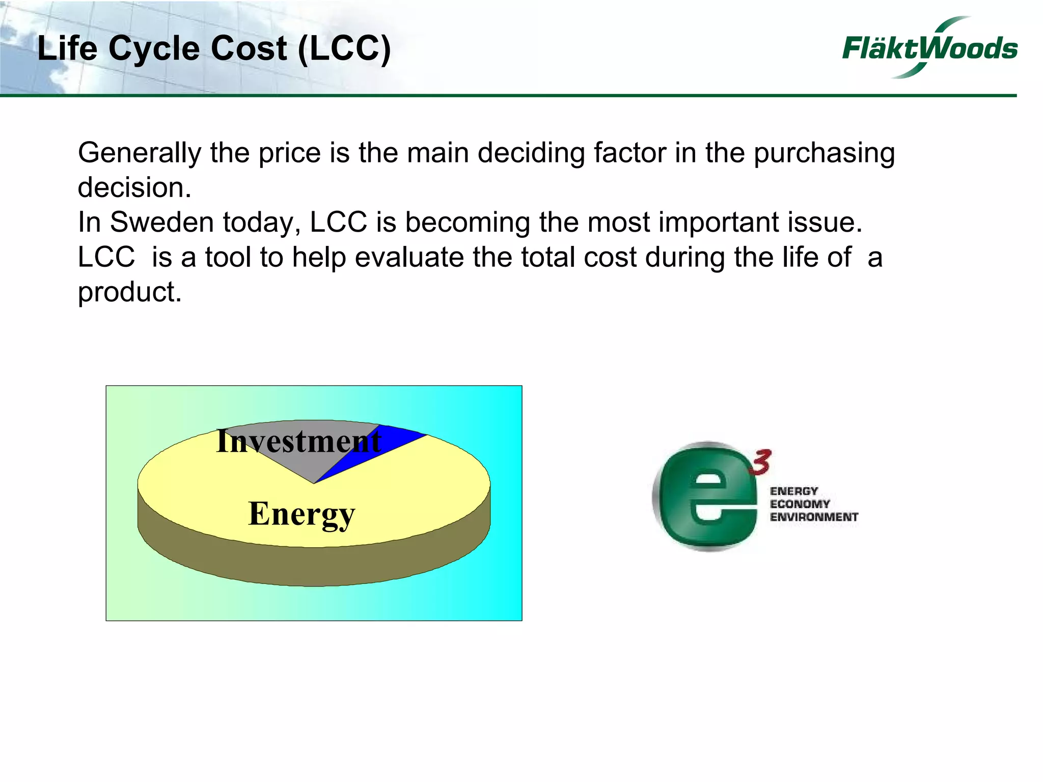 Life Cycle Cost (LCC)

  Generally the price is the main deciding factor in the purchasing
  decision.
  In Sweden today, LCC is becoming the most important issue.
  LCC is a tool to help evaluate the total cost during the life of a
  product.




             Investment

               Energy
 
