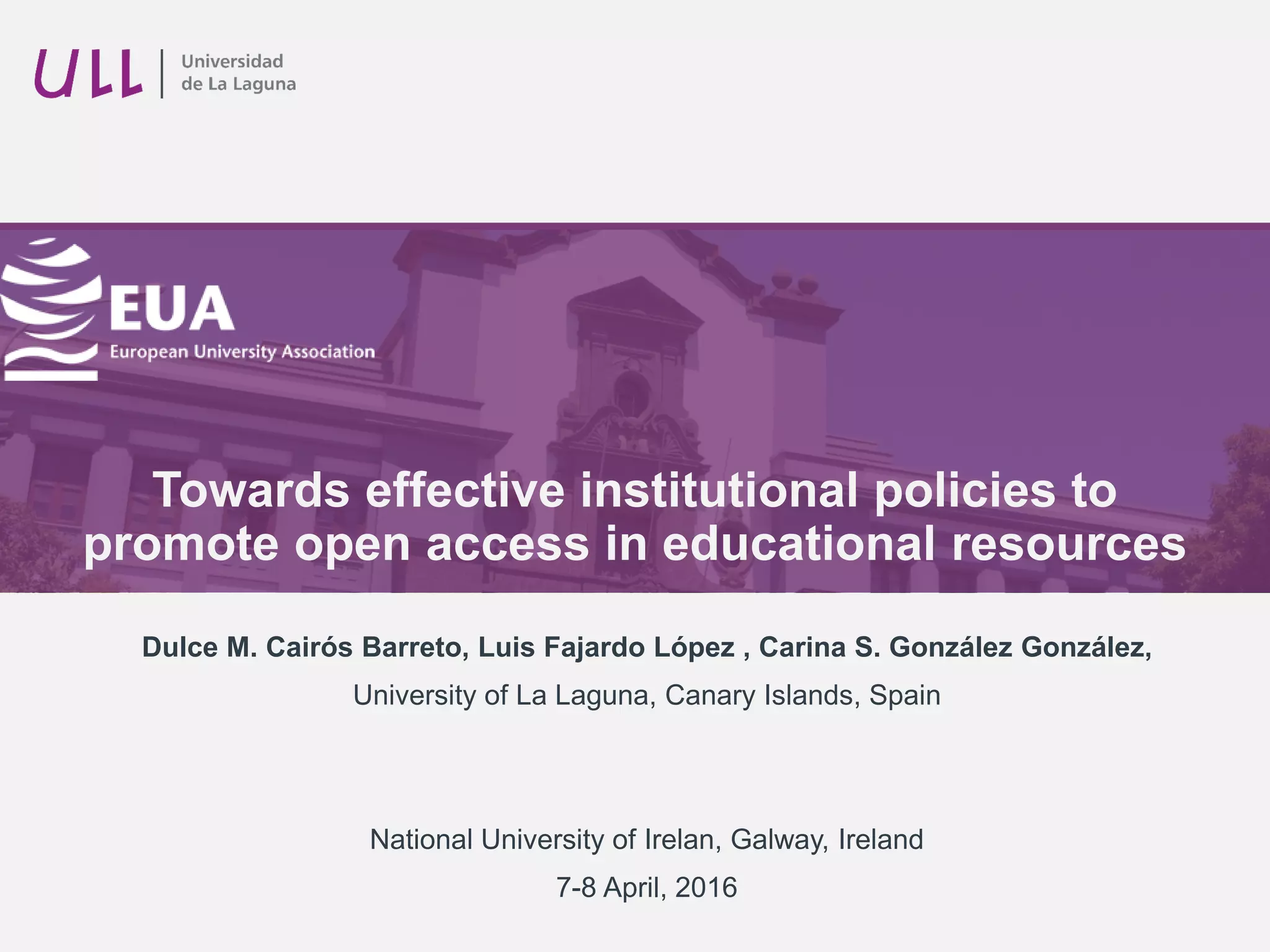 Towards effective institutional policies to
promote open access in educational resources
Dulce M. Cairós Barreto, Luis Fajardo López , Carina S. González González,
University of La Laguna, Canary Islands, Spain
National University of Ireland, Galway, Ireland
7-8 April, 2016
 