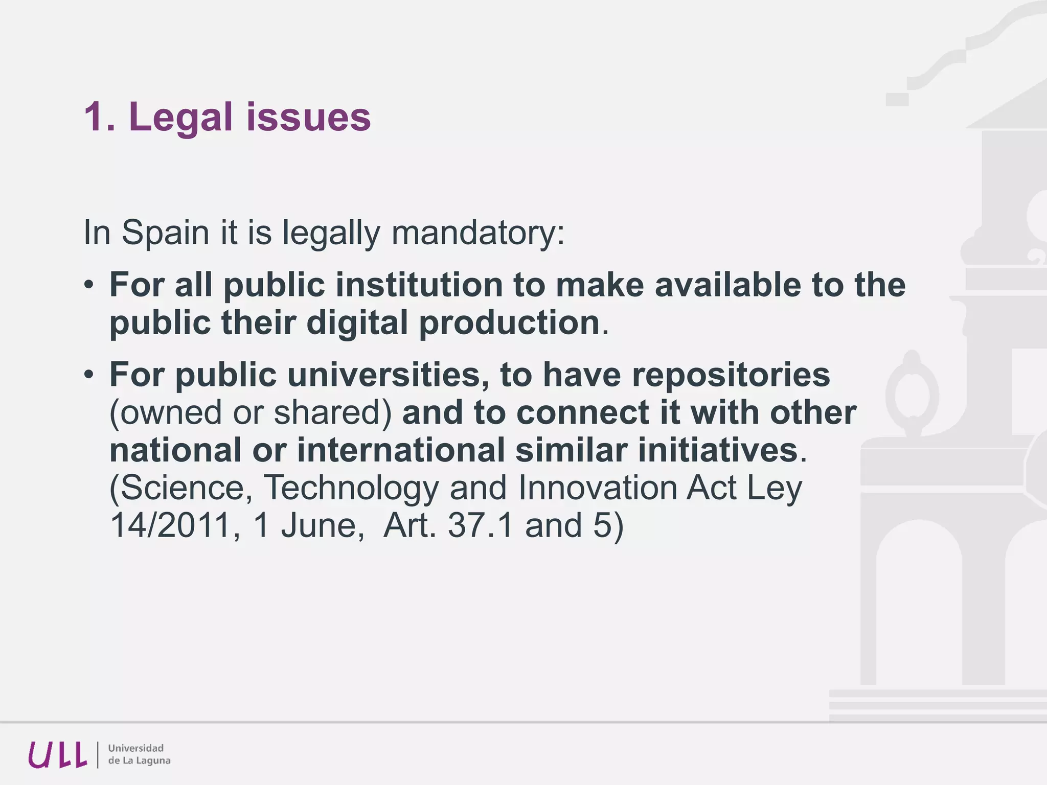 1. Legal issues
In Spain it is legally mandatory:
• For all public institution to make available to the
public their digital production.
• For public universities, to have repositories
(owned or shared) and to connect it with other
national or international similar initiatives.
(Science, Technology and Innovation Act Ley
14/2011, 1 June, Art. 37.1 and 5)
 