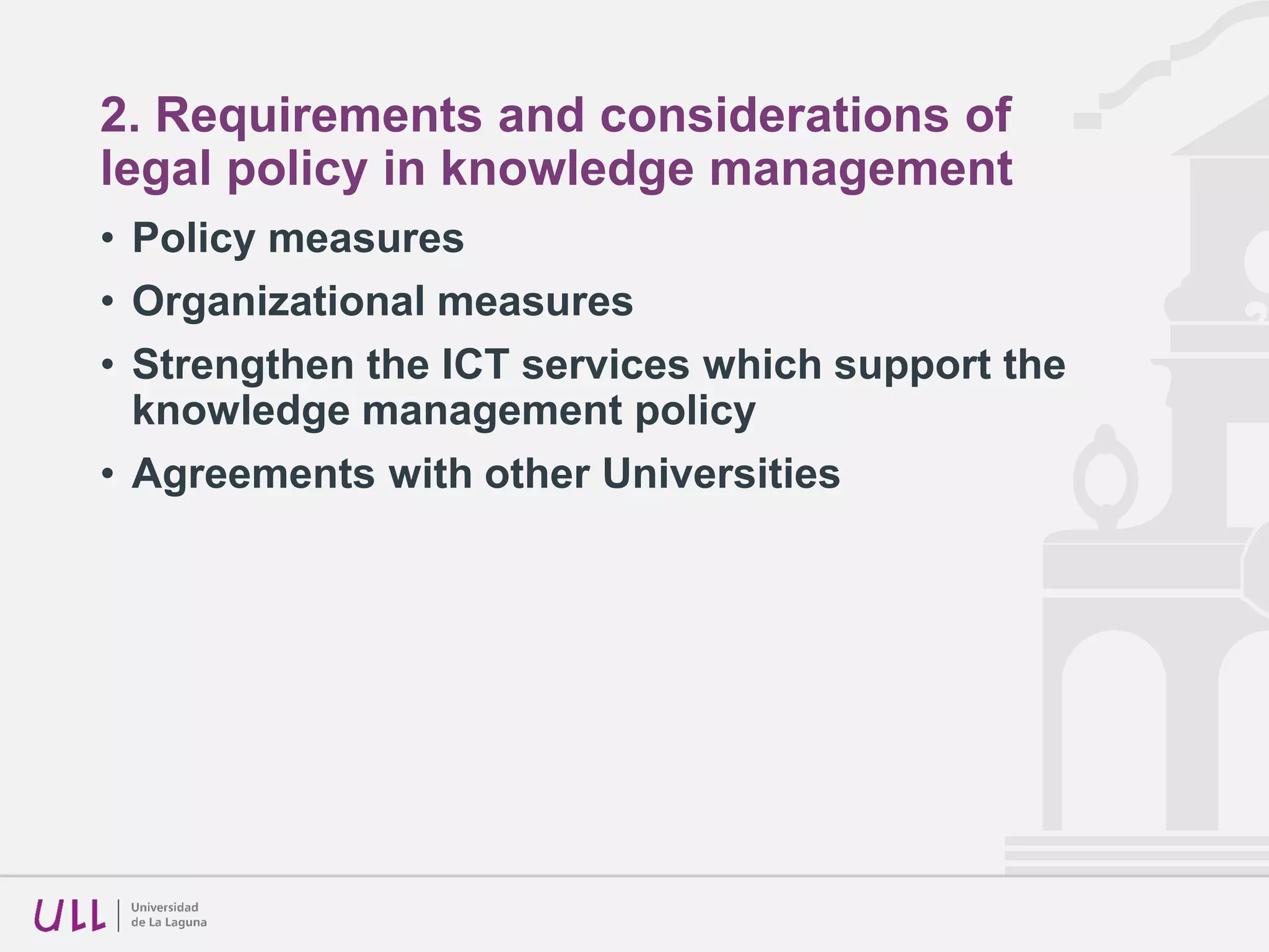 2. Requirements and considerations of
legal policy in knowledge management
• A flat rate cannot be imposed just to compensate the
legally questionable canon for the teaching usage of the
Universities.
• The institutional repositories, together with the on line
bibliographic resources, should be the technological base
for the knowledge management through inter-university
transfer agreements and for the respect to the intellectual
property rights in the university sector.
• Knowledge management policy must develop an opinion
about scientific social networks, giving instructions for
their utilization and analysing those similar to
SHERPA/ROMEO, in order to classifying them according
to the institutional policies.
 