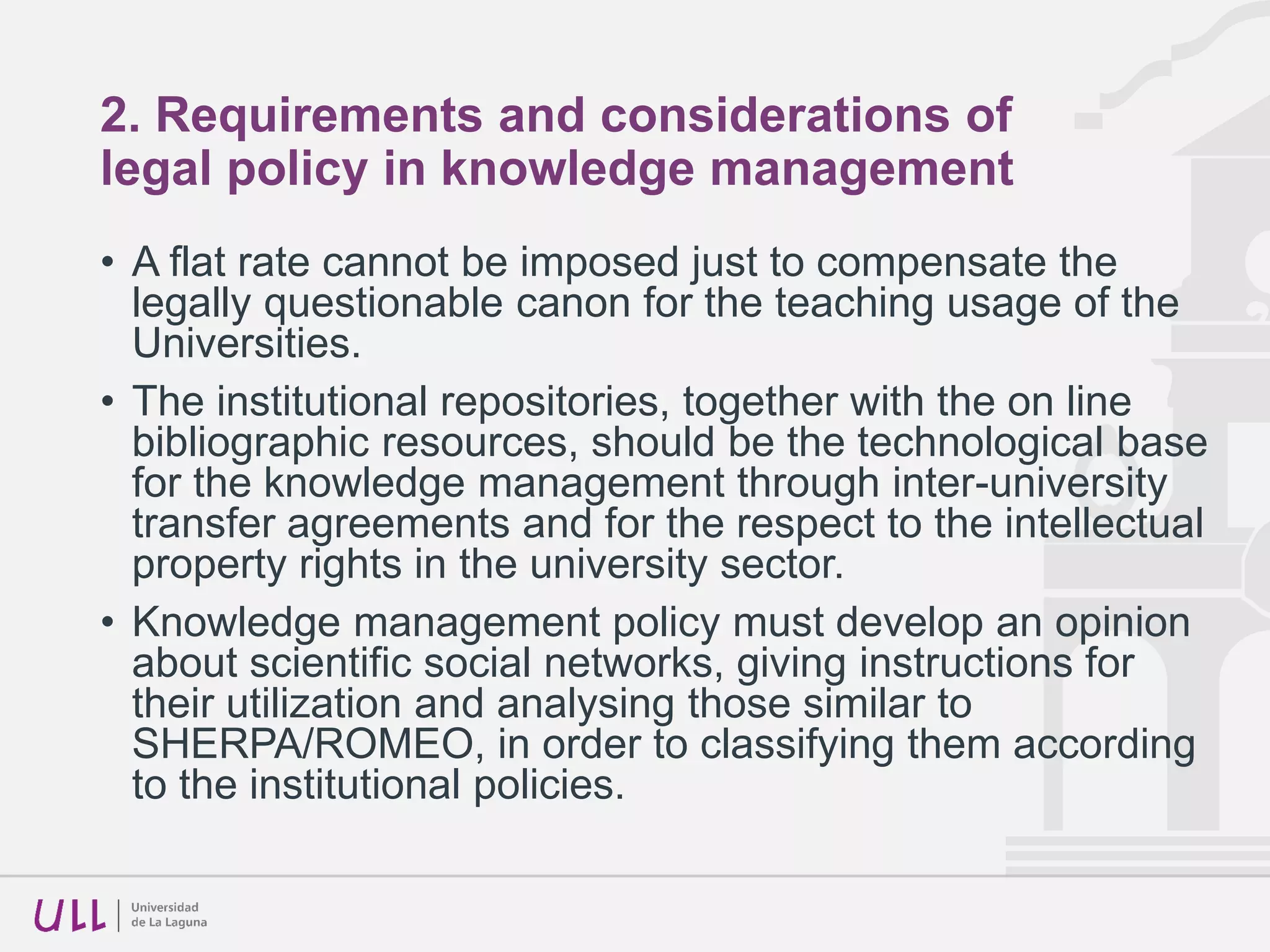 2. Requirements and considerations of
legal policy in knowledge management
• The manner in which we must proceed in our way to
Open Access.
• The creation of knowledge is an administrative work and it
must be the result of electronic administrative procedures,
as the entry to the institutional repository
• To link accreditation and evaluation procedures to the
incorporation of the materials to be evaluated in the
institutional repository
• Put the universities in a better place to negotiate with
publishers
 