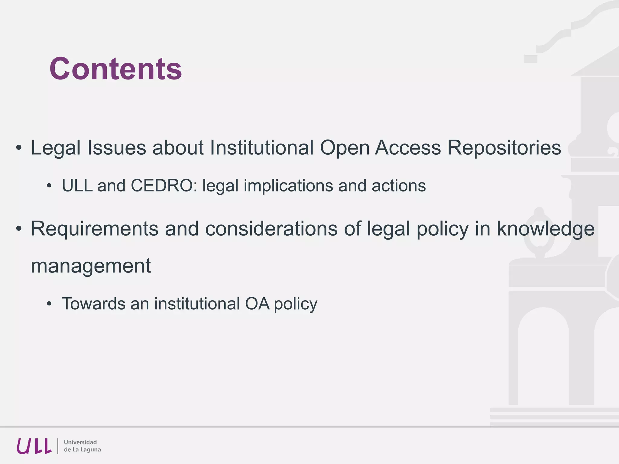Contents
• Legal Issues about Institutional Open Access Repositories
• ULL and CEDRO: legal implications and actions
• Requirements and considerations of legal policy in knowledge
management
• Towards an institutional OA policy
 