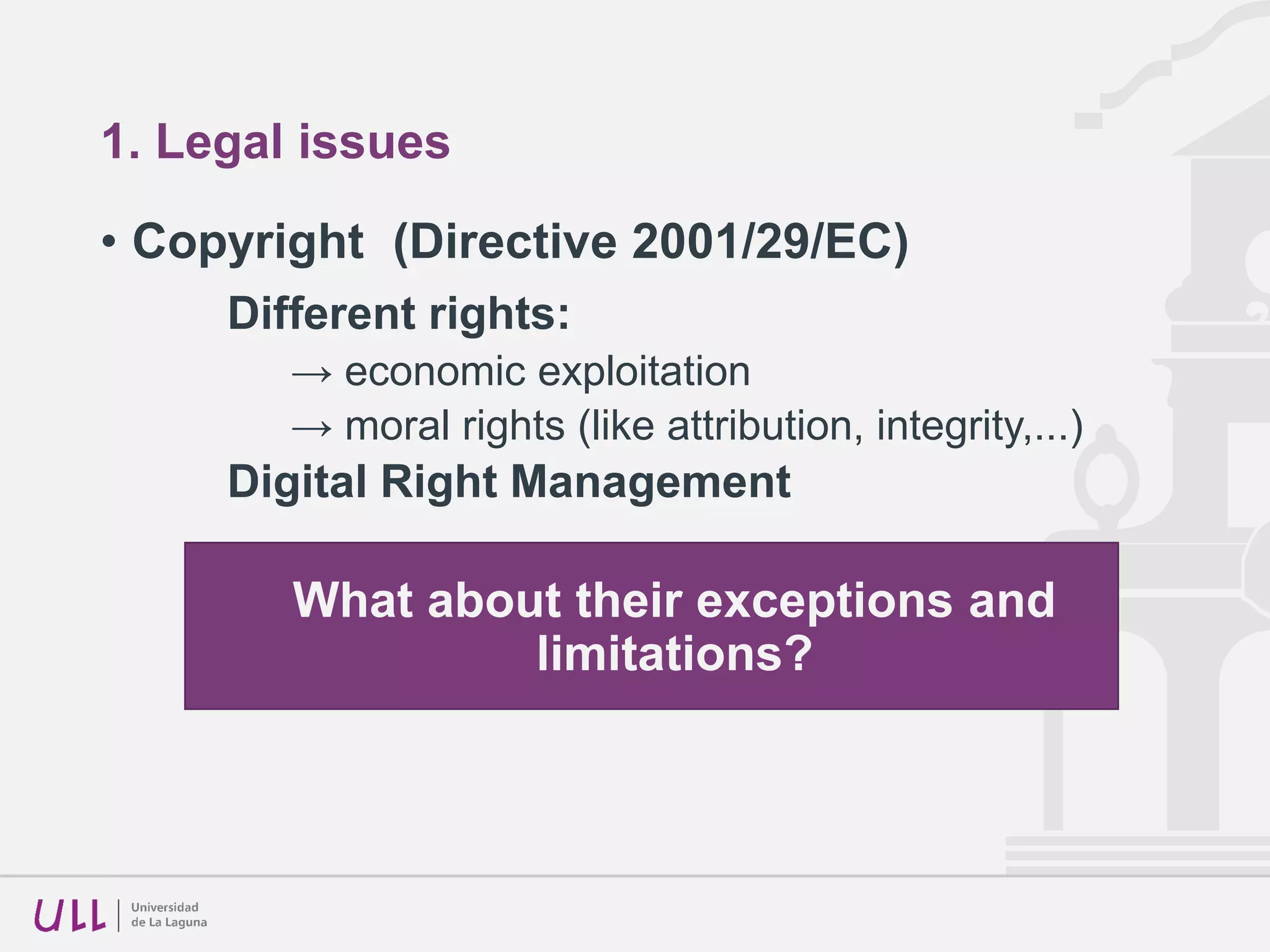 1. Legal issues
• Copyright (Directive 2001/29/EC)
Different rights:
→ economic exploitation
→ moral rights (like attribution, integrity,...)
Digital Right Management
What about their exceptions and
limitations?
 