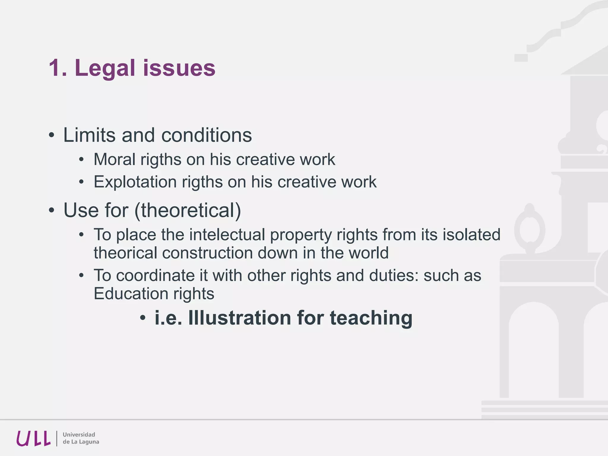 1. Legal issues
• Limits and conditions
• Moral rigths on his creative work
• Explotation rigths on his creative work
• Use for (theoretical)
• To place the intelectual property rights from its isolated
theorical construction down in the world
• To coordinate it with other rights and duties: such as
Education rights
• i.e. Illustration for teaching
 