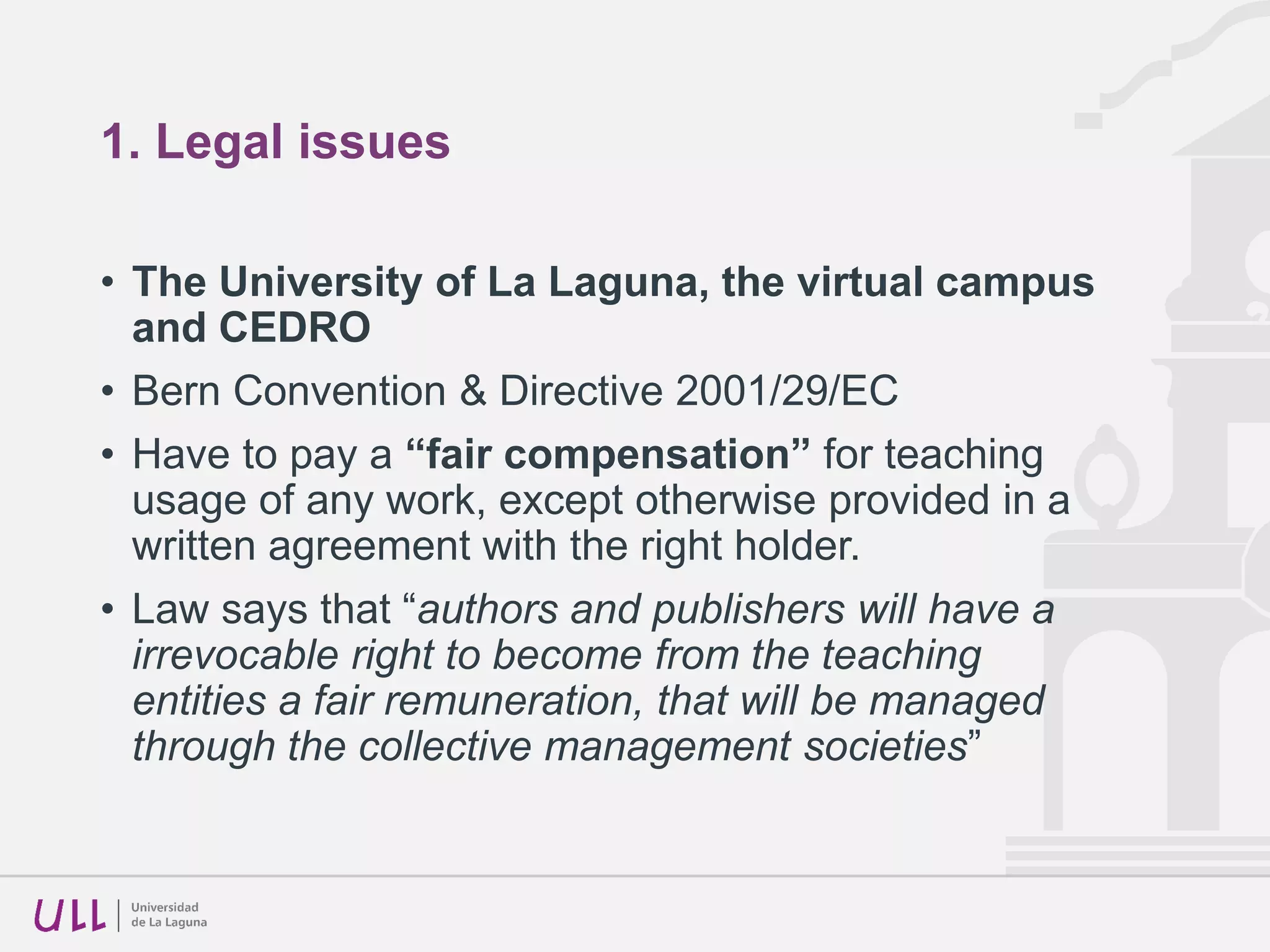 1. Legal issues
• The University of La Laguna, the virtual campus
and CEDRO
• Bern Convention & Directive 2001/29/EC
• Have to pay a “fair compensation” for teaching
usage of any work, except otherwise provided in a
written agreement with the right holder.
• Law says that “authors and publishers will have a
irrevocable right to become from the teaching
entities a fair remuneration, that will be managed
through the collective management societies”
 