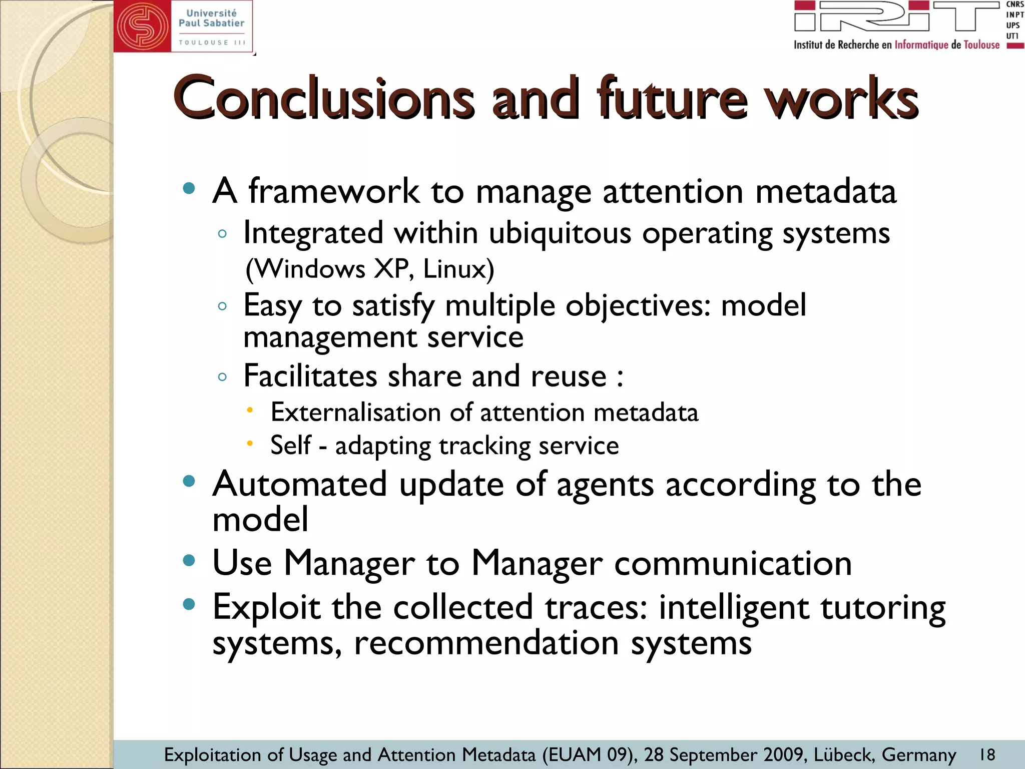 Conclusions and future works A framework to manage attention metadata Integrated within ubiquitous operating systems (Windows XP, Linux) Easy to satisfy multiple objectives: model management service Facilitates share and reuse :  Externalisation of attention metadata Self - adapting tracking service  Automated update of agents according to the model Use Manager to Manager communication Exploit the collected traces: intelligent tutoring systems, recommendation systems 