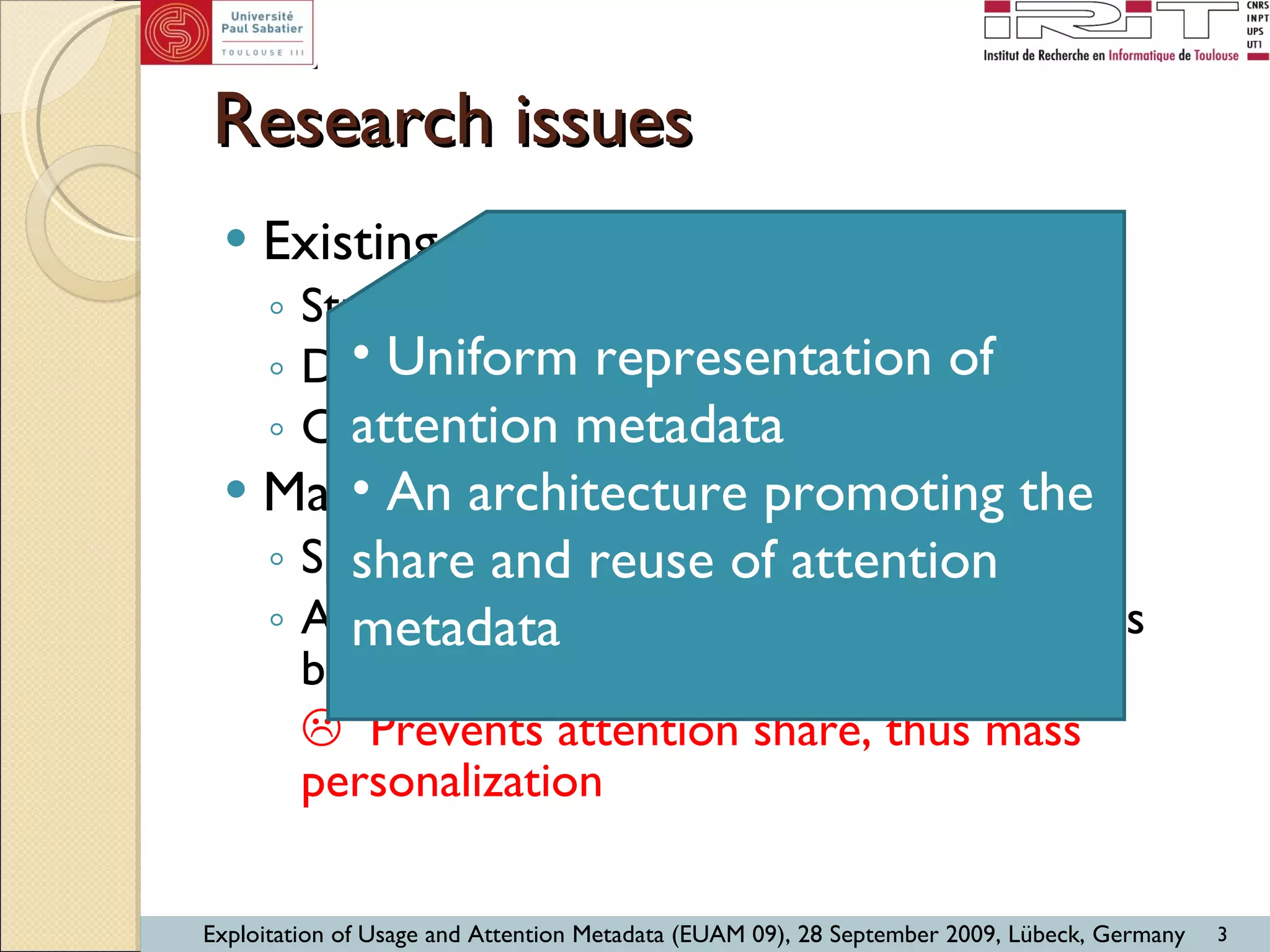 Research issues Existing tracking systems Students’ online activities within LMS Discussion forums Chat, instant messaging, … Main drawbacks: Specificity  Attention metadata enclosed into systems being traced    Prevents attention share, thus mass personalization Uniform representation of attention metadata An architecture promoting the share and reuse of attention metadata 