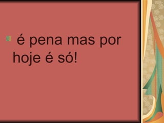 é pena mas por
hoje é só!
 