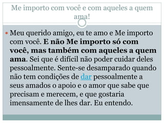 Me importo com você e com aqueles a quem
                  ama!

 Meu querido amigo, eu te amo e Me importo
 com você. E não Me importo só com
 você, mas também com aqueles a quem
 ama. Sei que é difícil não poder cuidar deles
 pessoalmente. Sente-se desamparado quando
 não tem condições de dar pessoalmente a
 seus amados o apoio e o amor que sabe que
 precisam e merecem, e que gostaria
 imensamente de lhes dar. Eu entendo.
 
