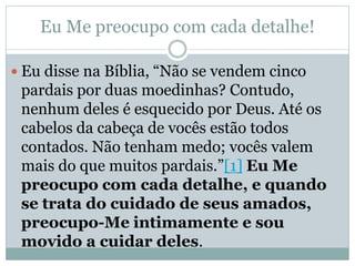 Eu Me preocupo com cada detalhe!

 Eu disse na Bíblia, “Não se vendem cinco
 pardais por duas moedinhas? Contudo,
 nenhum deles é esquecido por Deus. Até os
 cabelos da cabeça de vocês estão todos
 contados. Não tenham medo; vocês valem
 mais do que muitos pardais.”[1] Eu Me
 preocupo com cada detalhe, e quando
 se trata do cuidado de seus amados,
 preocupo-Me intimamente e sou
 movido a cuidar deles.
 
