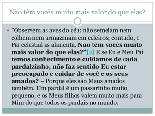 Não têm vocês muito mais valor do que elas?

 ”Observem as aves do céu: não semeiam nem
 colhem nem armazenam em celeiros; contudo, o
 Pai celestial as alimenta. Não têm vocês muito
 mais valor do que elas?”[2] E se Eu e Meu Pai
 temos conhecimento e cuidamos de cada
 pardalzinho, não faz sentido Eu estar
 preocupado e cuidar de você e os seus
 amados? – Porque eles são Meus amados
 também. Um pardal é um passarinho muito
 pequeno, e os Meus filhos valem muito mais para
 Mim do que todos os pardais no mundo.
 