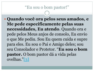“Eu sou o bom pastor!”

 Quando você ora pelos seus amados, e
 Me pede especificamente pelas suas
 necessidades, Eu atendo. Quando ora e
 pede pelos Meus anjos de consolo, Eu envio
 o que Me pediu. Sou Eu quem cuida e supre
 para eles. Eu sou o Pai e Amigo deles; sou
 seu Consolador e Protetor. “Eu sou o bom
 pastor. O bom pastor dá a vida pelas
 ovelhas.”[3]
 