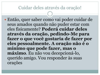 Cuidar deles através da oração!

 Então, quer saber como vai poder cuidar de
 seus amados quando não puder estar com
 eles fisicamente? Poderá cuidar deles
 através da oração, pedindo-Me para
 fazer o que você gostaria de fazer por
 eles pessoalmente. A oração não é o
 mínimo que pode fazer, mas o
 máximo. Eu não vou decepcioná-lo,
 querido amigo. Vou responder às suas
 orações
 