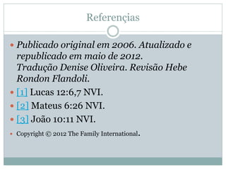 Referençias

 Publicado original em 2006. Atualizado e
  republicado em maio de 2012.
  Tradução Denise Oliveira. Revisão Hebe
  Rondon Flandoli.
 [1] Lucas 12:6,7 NVI.
 [2] Mateus 6:26 NVI.
 [3] João 10:11 NVI.
 Copyright © 2012 The Family International.
 