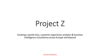 Project Z
Creating a world-class, customer experience analytics & business
intelligence consultancy across Europe and beyond
Strictly Confidential
 