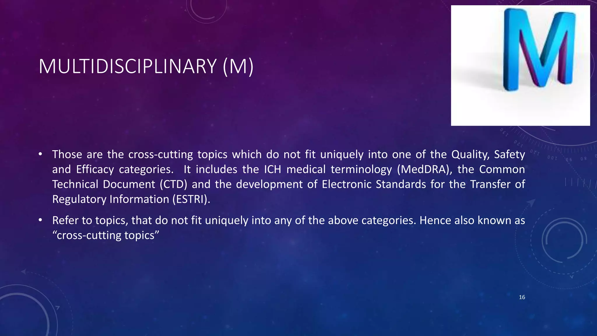 MULTIDISCIPLINARY (M)
• Those are the cross-cutting topics which do not fit uniquely into one of the Quality, Safety
and Efficacy categories. It includes the ICH medical terminology (MedDRA), the Common
Technical Document (CTD) and the development of Electronic Standards for the Transfer of
Regulatory Information (ESTRI).
• Refer to topics, that do not fit uniquely into any of the above categories. Hence also known as
“cross-cutting topics”
16
 
