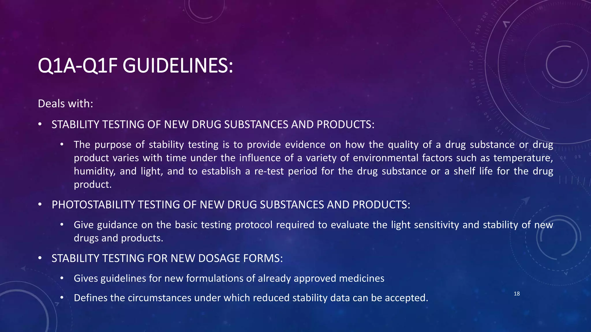 Q1A-Q1F GUIDELINES:
Deals with:
• STABILITY TESTING OF NEW DRUG SUBSTANCES AND PRODUCTS:
• The purpose of stability testing is to provide evidence on how the quality of a drug substance or drug
product varies with time under the influence of a variety of environmental factors such as temperature,
humidity, and light, and to establish a re-test period for the drug substance or a shelf life for the drug
product.
• PHOTOSTABILITY TESTING OF NEW DRUG SUBSTANCES AND PRODUCTS:
• Give guidance on the basic testing protocol required to evaluate the light sensitivity and stability of new
drugs and products.
• STABILITY TESTING FOR NEW DOSAGE FORMS:
• Gives guidelines for new formulations of already approved medicines
• Defines the circumstances under which reduced stability data can be accepted.
18
 