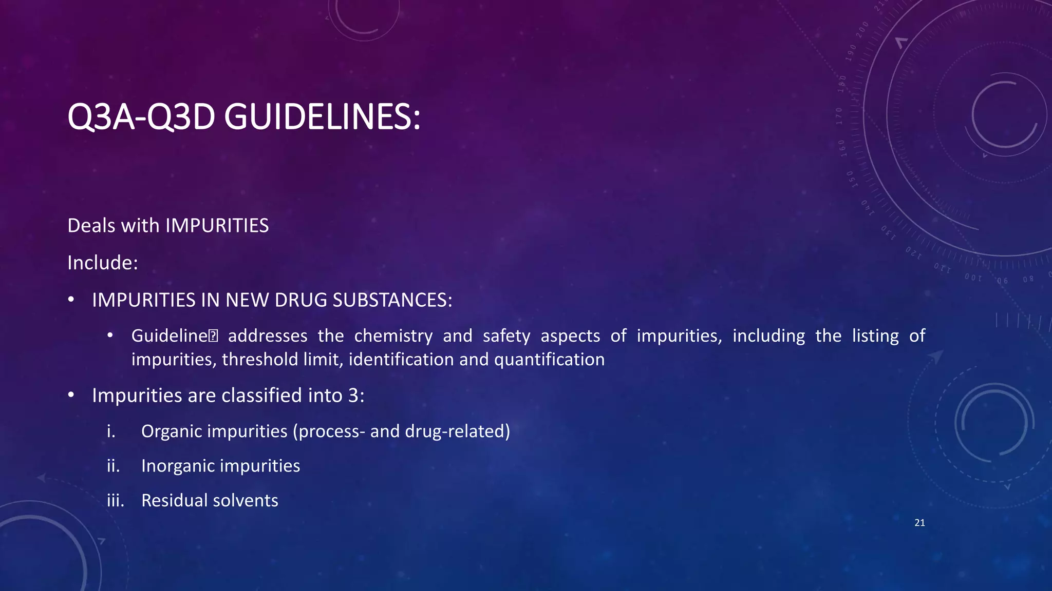 Q3A-Q3D GUIDELINES:
Deals with IMPURITIES
Include:
• IMPURITIES IN NEW DRUG SUBSTANCES:
• Guideline addresses the chemistry and safety aspects of impurities, including the listing of
impurities, threshold limit, identification and quantification
• Impurities are classified into 3:
i. Organic impurities (process- and drug-related)
ii. Inorganic impurities
iii. Residual solvents
21
 
