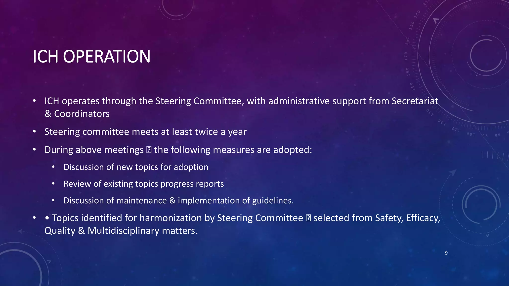 ICH OPERATION
• ICH operates through the Steering Committee, with administrative support from Secretariat
& Coordinators
• Steering committee meets at least twice a year
• During above meetings the following measures are adopted:
• Discussion of new topics for adoption
• Review of existing topics progress reports
• Discussion of maintenance & implementation of guidelines.
• • Topics identified for harmonization by Steering Committee selected from Safety, Efficacy,
Quality & Multidisciplinary matters.
9
 