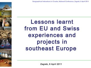 Geographical Indications in Croatia, National Conference, Zagreb, 6 April 2011
Lessons learnt
from EU and Swiss
experiences and
projects in
southeast Europe
Zagreb, 6 April 2011
 