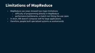 Limitations of MapReduce
› MapReduce use cases showed two major limitations:
› difficulty of programming directly in MapReduce
› performance bottlenecks, or batch not fitting the use cases
› in short, MR doesn’t compose well for large applications
› therefore, people built specialized systems as workarounds
 