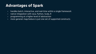 Advantages of Spark
› handles batch, interactive, and real-time within a single framework
› native integration with Java, Python, Scala, R
› programming at a higher level of abstraction
› more general: map/reduce is just one set of supported constructs
 