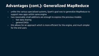 Advantages (cont.): Generalized MapReduce
› unlike the various specialized systems, Spark’s goal was to generalize MapReduce to
support new apps within same engine
› two reasonably small additions are enough to express the previous models:
› fast data sharing
› general DAGs
› this allows for an approach which is more efficient for the engine, and much simpler
for the end users
 