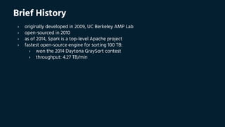 Brief History
› originally developed in 2009, UC Berkeley AMP Lab
› open-sourced in 2010
› as of 2014, Spark is a top-level Apache project
› fastest open-source engine for sorting 100 TB:
› won the 2014 Daytona GraySort contest
› throughput: 4.27 TB/min
 