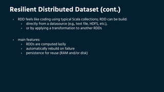 Resilient Distributed Dataset (cont.)
› RDD feels like coding using typical Scala collections; RDD can be build:
› directly from a datasource (e.g., text file, HDFS, etc.),
› or by applying a transformation to another RDDs
› main features:
› RDDs are computed lazily
› automatically rebuild on failure
› persistence for reuse (RAM and/or disk)
 