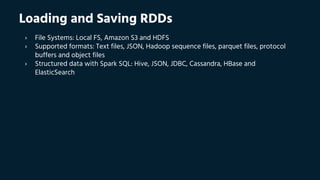Loading and Saving RDDs
› File Systems: Local FS, Amazon S3 and HDFS
› Supported formats: Text files, JSON, Hadoop sequence files, parquet files, protocol
buffers and object files
› Structured data with Spark SQL: Hive, JSON, JDBC, Cassandra, HBase and
ElasticSearch
 