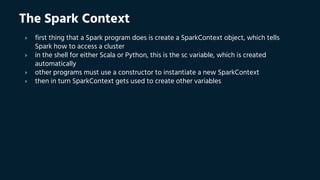 The Spark Context
› first thing that a Spark program does is create a SparkContext object, which tells
Spark how to access a cluster
› in the shell for either Scala or Python, this is the sc variable, which is created
automatically
› other programs must use a constructor to instantiate a new SparkContext
› then in turn SparkContext gets used to create other variables
 