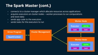 SparkContext
cacheExecutor
tasktask
Worker Node
cacheExecutor
tasktask
Worker Node
Driver Program Cluster Management
The Spark Master (cont.)
› connects to a cluster manager which allocate resources across applications
› acquires executors on cluster nodes – worker processes to run computations
and store data
› sends app code to the executors
› sends tasks for the executors to run
 
