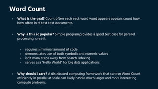 Word Count
› What is the goal? Count often each each word word appears appears count how
how often In of text text documents.
› Why is this so popular? Simple program provides a good test case for parallel
processing, since it:
› requires a minimal amount of code
› demonstrates use of both symbolic and numeric values
› isn’t many steps away from search indexing
› serves as a “Hello World” for big data applications
› Why should I care? A distributed computing framework that can run Word Count
efficiently in parallel at scale can likely handle much larger and more interesting
compute problems.
 