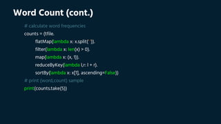 Word Count (cont.)
# calculate word frequencies
counts = (tfile.
flatMap(lambda x: x.split(' ')).
filter(lambda x: len(x) > 0).
map(lambda x: (x, 1)).
reduceByKey(lambda l,r: l + r).
sortBy(lambda x: x[1], ascending=False))
# print (word,count) sample
print(counts.take(5))
 