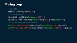 Mining Logs
# base RDD
logRDD = sc.textFile(path+"logs.txt")
# transformed RDDs
filteredRDD = logRDD.filter(lambda x: u' "GET ' in x)
splittedRDD = filteredRDD.map(lambda x: x.split(u' "GET ')).map(lambda x: x[1])
# count requests based on status code
print('with status “200”: %d' % splittedRDD.filter(lambda x: u'" 200 ' in x).count())
print('without status “200”: %d' % splittedRDD.filter(lambda x: u'" 200 ' not in x).count())
 