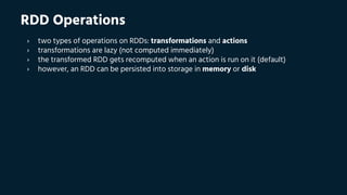 RDD Operations
› two types of operations on RDDs: transformations and actions
› transformations are lazy (not computed immediately)
› the transformed RDD gets recomputed when an action is run on it (default)
› however, an RDD can be persisted into storage in memory or disk
 